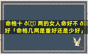 命格十 🦉 两的女人命好不 🐞 好「命格几两是重好还是少好」